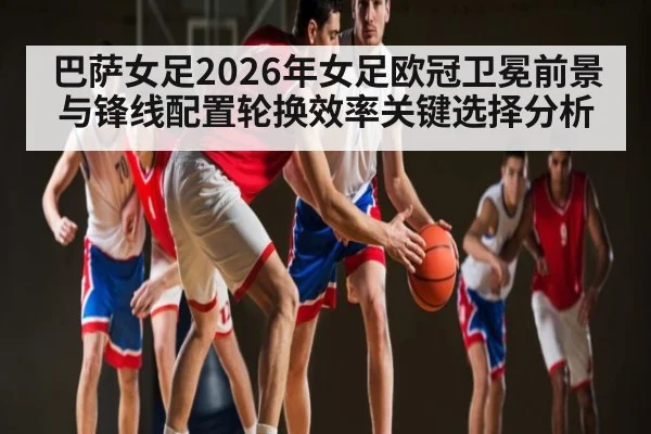 巴萨女足2026年女足欧冠卫冕前景与锋线配置轮换效率关键选择分析